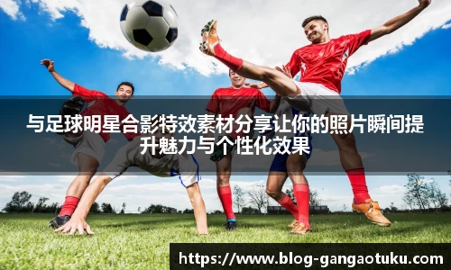 与足球明星合影特效素材分享让你的照片瞬间提升魅力与个性化效果